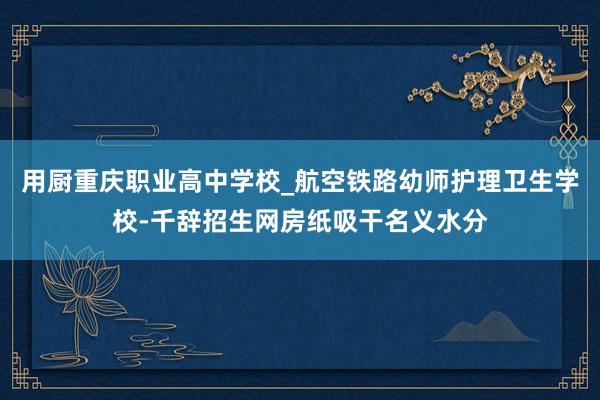 用厨重庆职业高中学校_航空铁路幼师护理卫生学校-千辞招生网房纸吸干名义水分