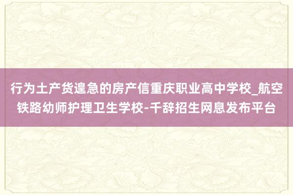 行为土产货遑急的房产信重庆职业高中学校_航空铁路幼师护理卫生学校-千辞招生网息发布平台
