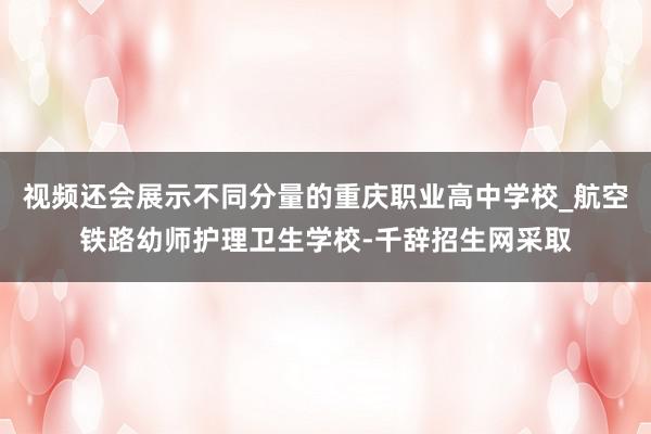 视频还会展示不同分量的重庆职业高中学校_航空铁路幼师护理卫生学校-千辞招生网采取
