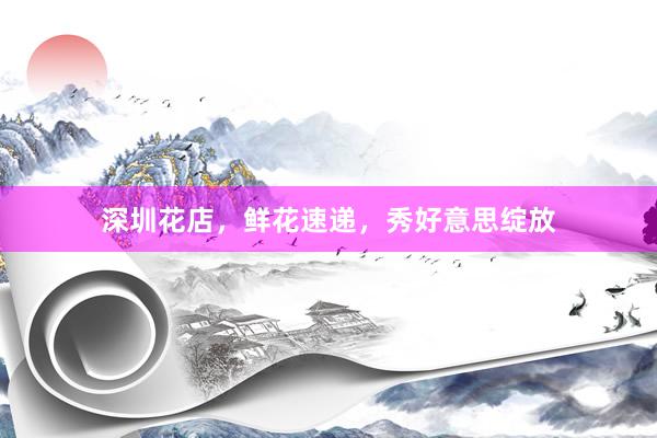 深圳花店，鲜花速递，秀好意思绽放
